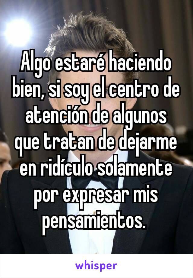 Algo estaré haciendo bien, si soy el centro de atención de algunos que tratan de dejarme en ridículo solamente por expresar mis pensamientos. 