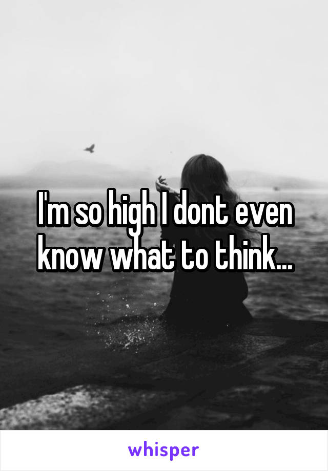 I'm so high I dont even know what to think...