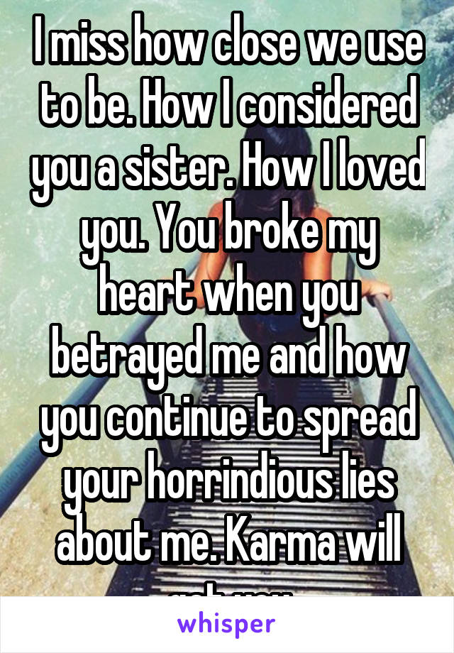 I miss how close we use to be. How I considered you a sister. How I loved you. You broke my heart when you betrayed me and how you continue to spread your horrindious lies about me. Karma will get you