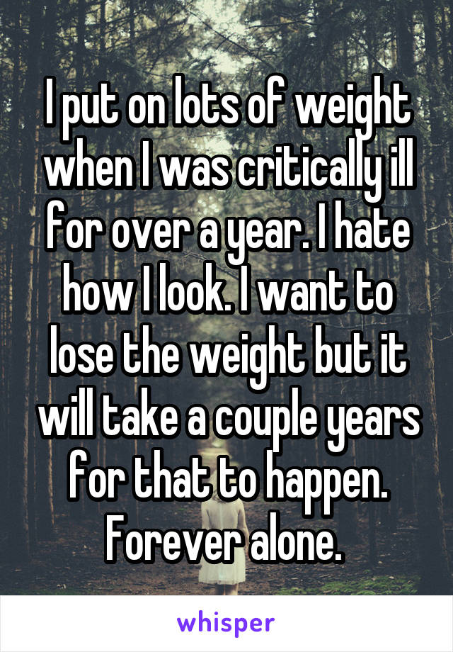 I put on lots of weight when I was critically ill for over a year. I hate how I look. I want to lose the weight but it will take a couple years for that to happen. Forever alone. 