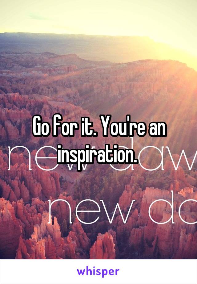 Go for it. You're an inspiration. 