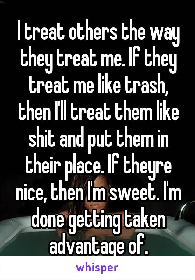 I treat others the way they treat me. If they treat me like trash, then I'll treat them like shit and put them in their place. If theyre nice, then I'm sweet. I'm done getting taken advantage of.