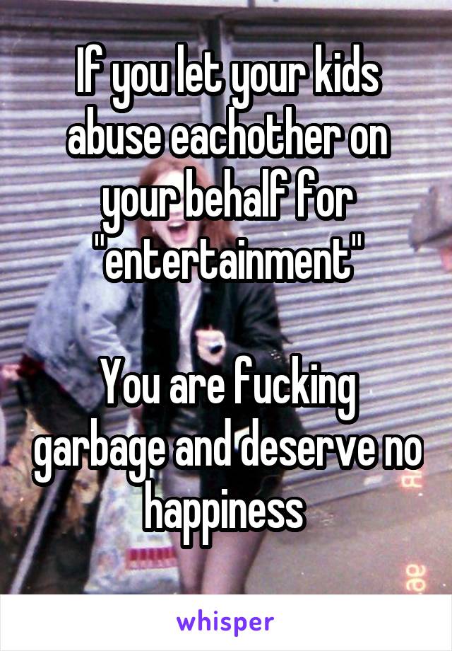 If you let your kids abuse eachother on your behalf for "entertainment"

You are fucking garbage and deserve no happiness 
