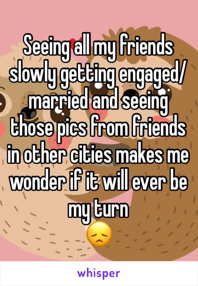 Seeing all my friends slowly getting engaged/married and seeing those pics from friends in other cities makes me wonder if it will ever be my turn 
😞