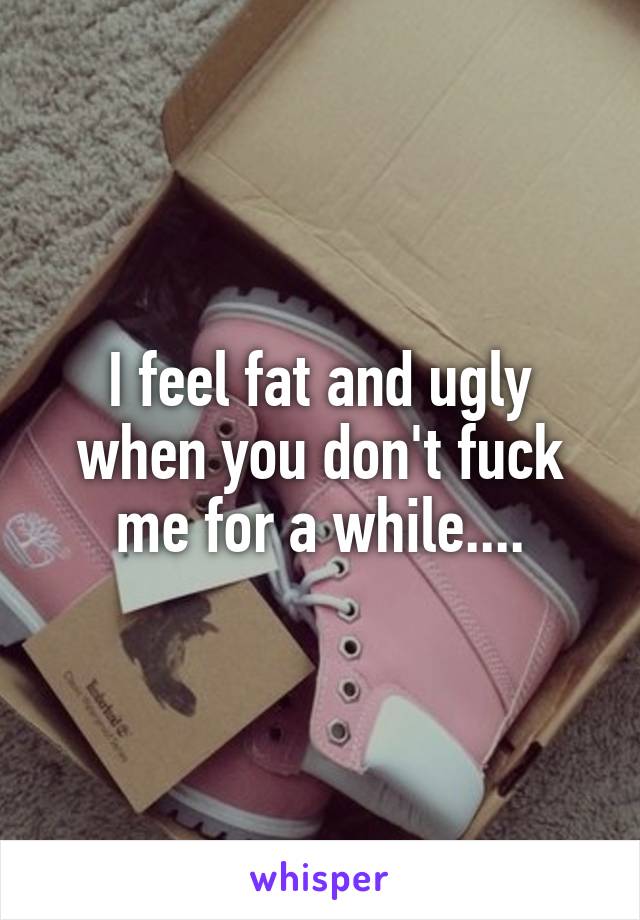 I feel fat and ugly when you don't fuck me for a while....