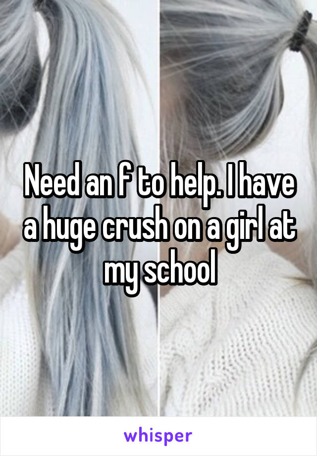 Need an f to help. I have a huge crush on a girl at my school