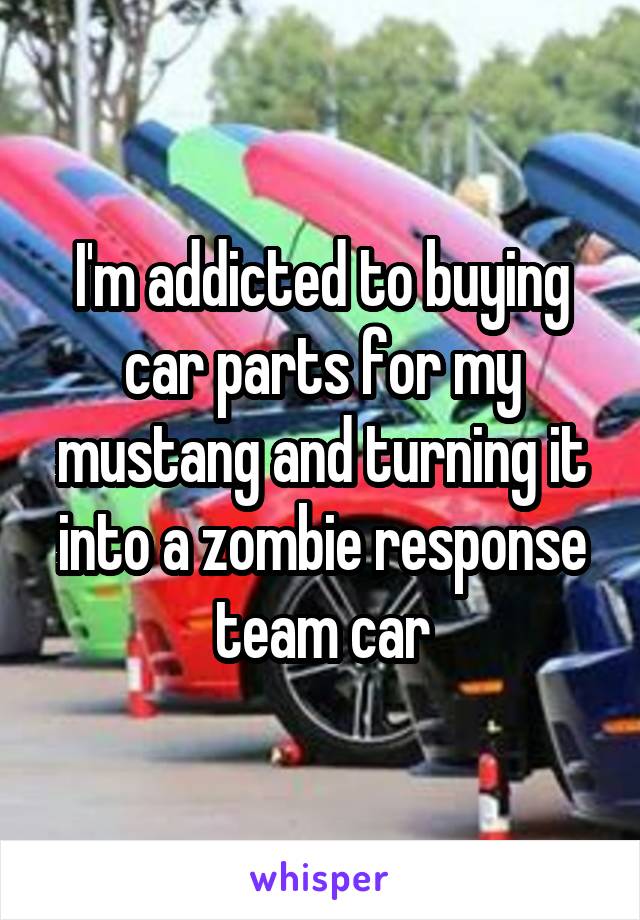 I'm addicted to buying car parts for my mustang and turning it into a zombie response team car