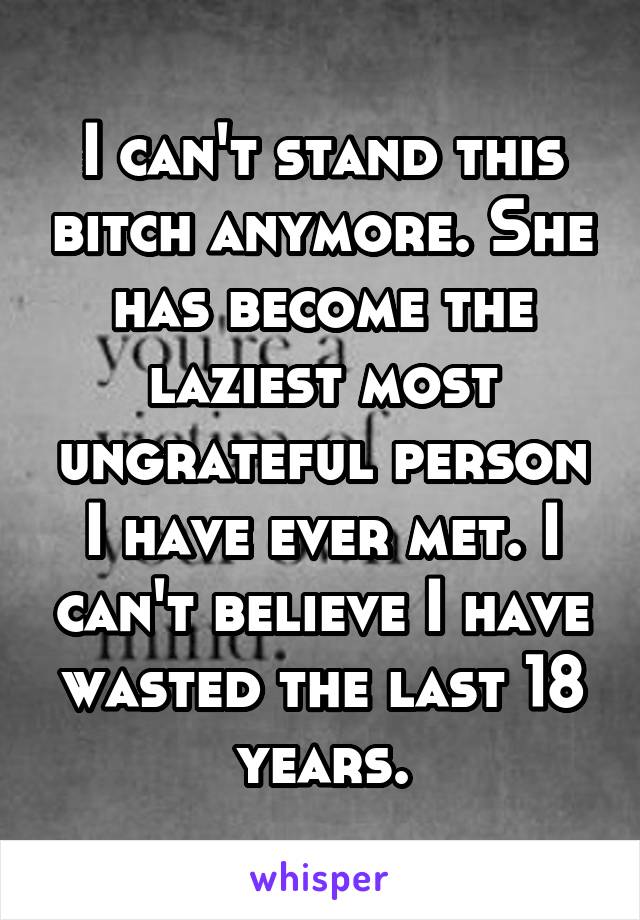 I can't stand this bitch anymore. She has become the laziest most ungrateful person I have ever met. I can't believe I have wasted the last 18 years.