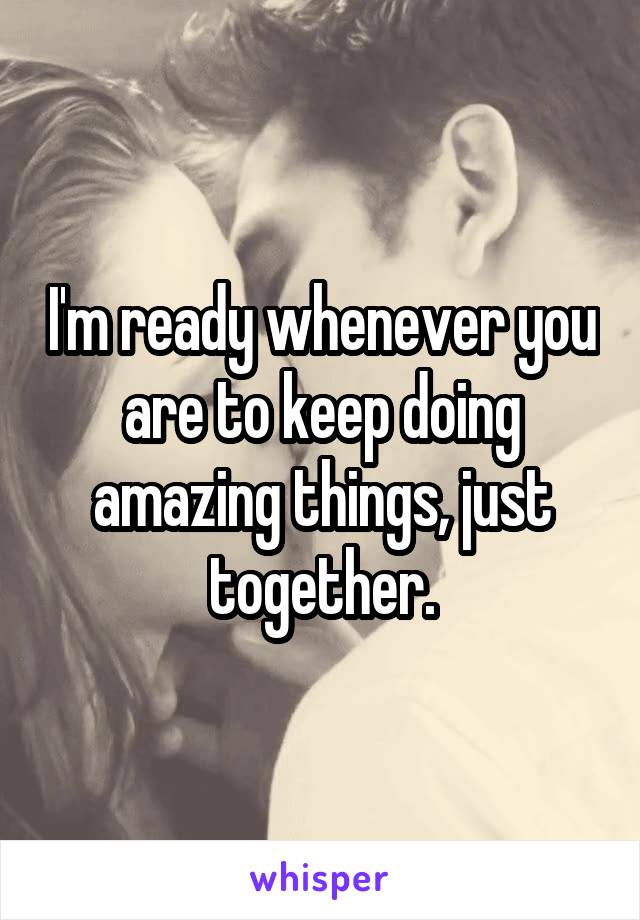 I'm ready whenever you are to keep doing amazing things, just together.