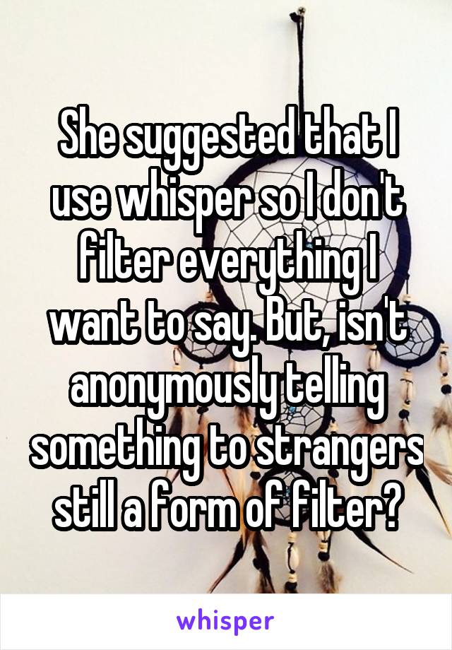 She suggested that I use whisper so I don't filter everything I want to say. But, isn't anonymously telling something to strangers still a form of filter?