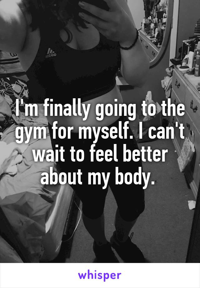  I'm finally going to the gym for myself. I can't wait to feel better about my body. 