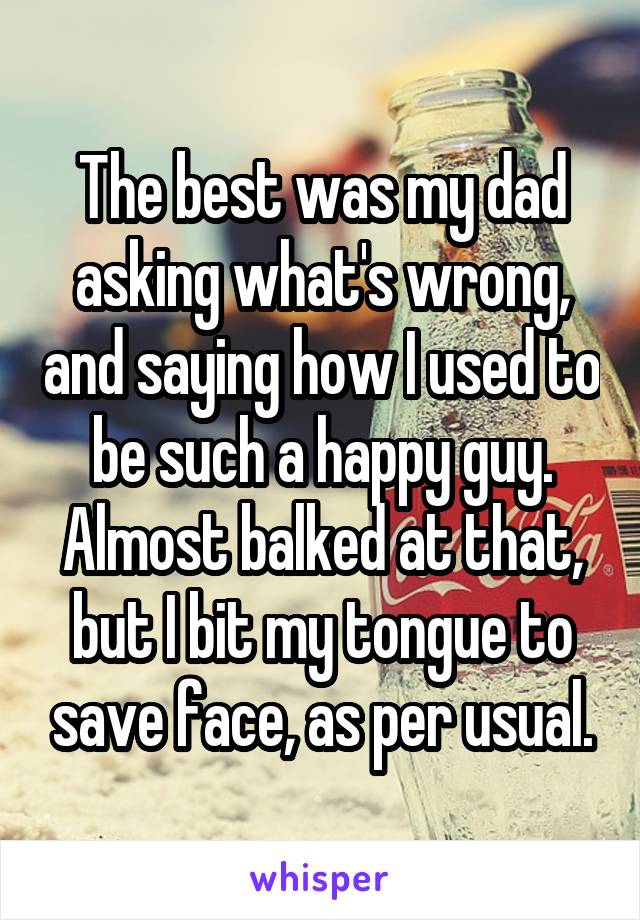 The best was my dad asking what's wrong, and saying how I used to be such a happy guy. Almost balked at that, but I bit my tongue to save face, as per usual.