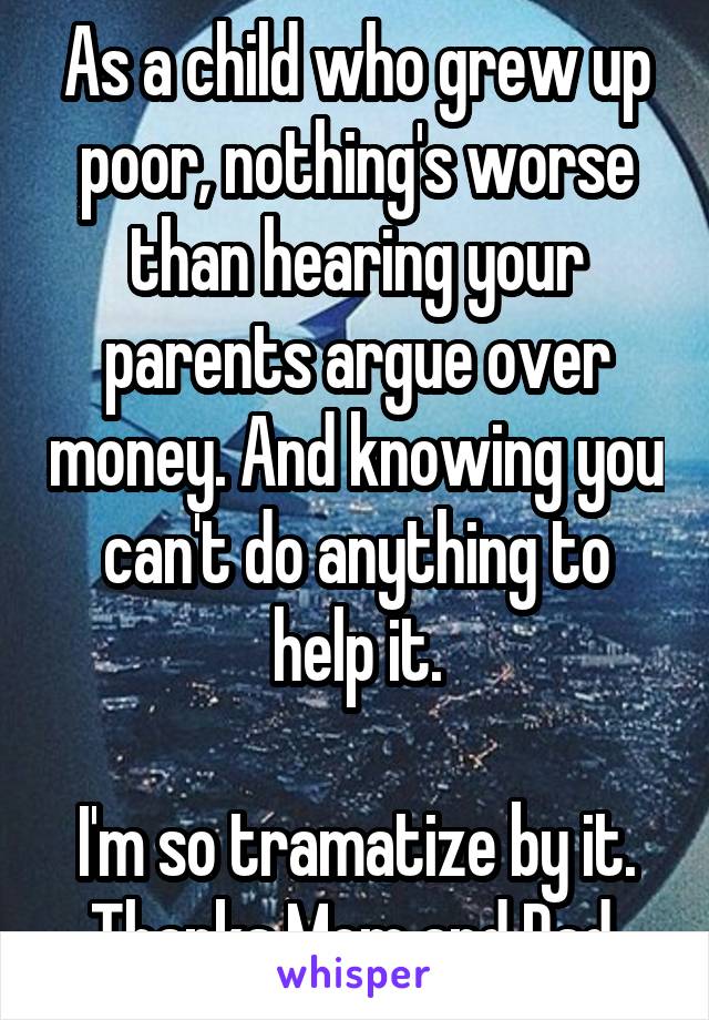 As a child who grew up poor, nothing's worse than hearing your parents argue over money. And knowing you can't do anything to help it.

I'm so tramatize by it. Thanks Mom and Dad.