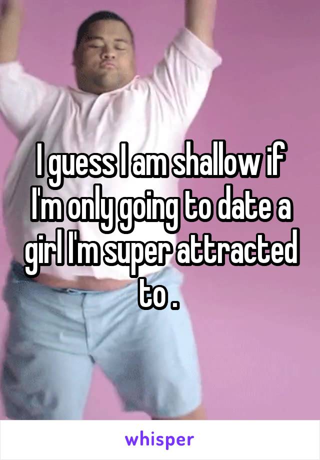 I guess I am shallow if I'm only going to date a girl I'm super attracted to . 