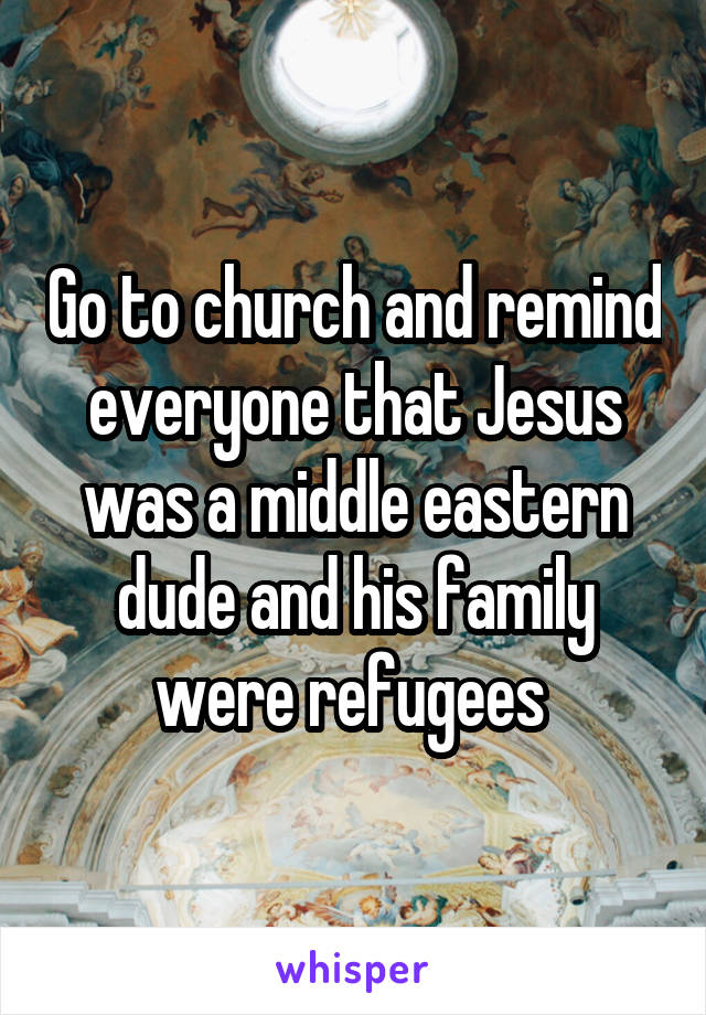 Go to church and remind everyone that Jesus was a middle eastern dude and his family were refugees 