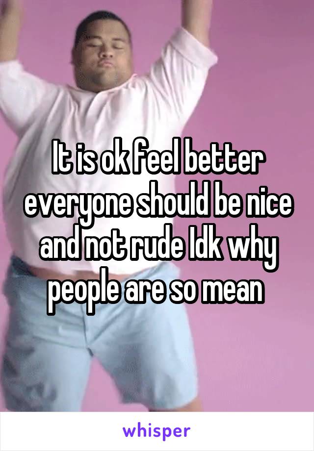 It is ok feel better everyone should be nice and not rude Idk why people are so mean 