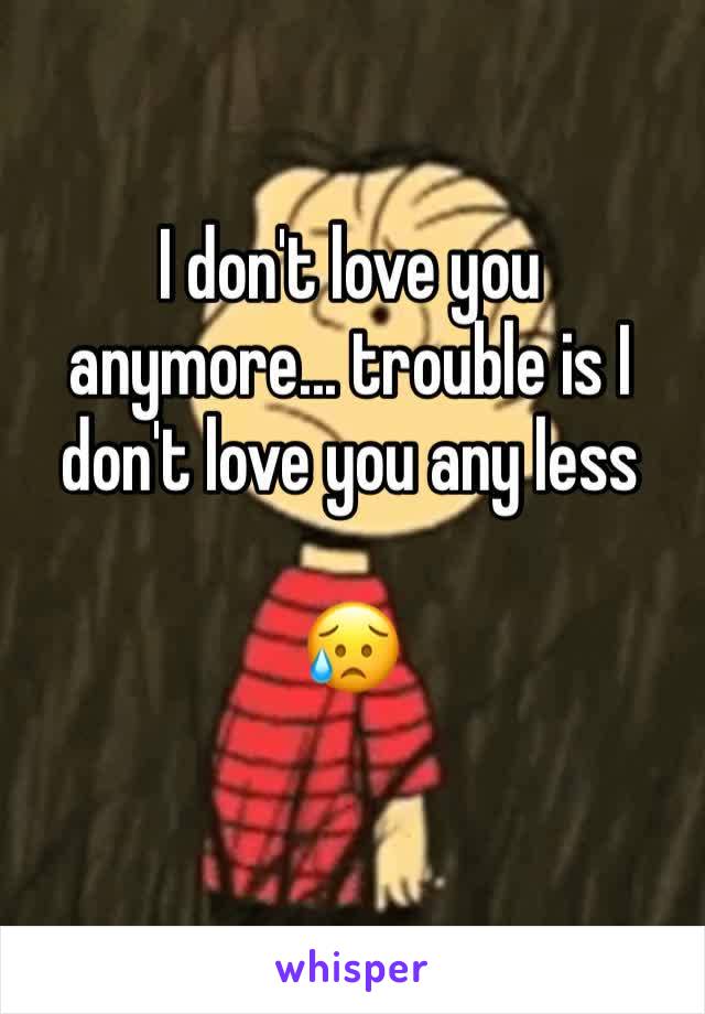 I don't love you anymore... trouble is I don't love you any less 

😥