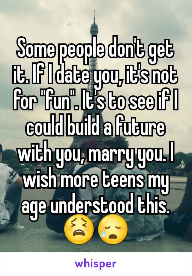 Some people don't get it. If I date you, it's not for "fun". It's to see if I could build a future with you, marry you. I wish more teens my age understood this. 😫😥