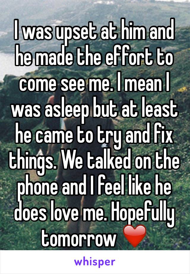 I was upset at him and he made the effort to come see me. I mean I was asleep but at least he came to try and fix things. We talked on the phone and I feel like he does love me. Hopefully tomorrow ❤️