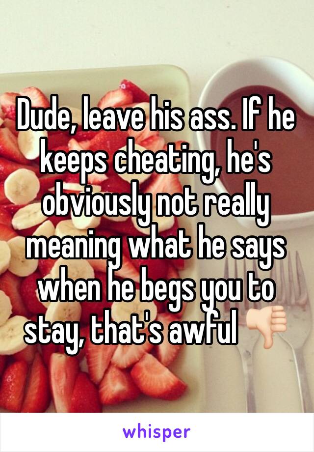 Dude, leave his ass. If he keeps cheating, he's obviously not really meaning what he says when he begs you to stay, that's awful 👎🏻