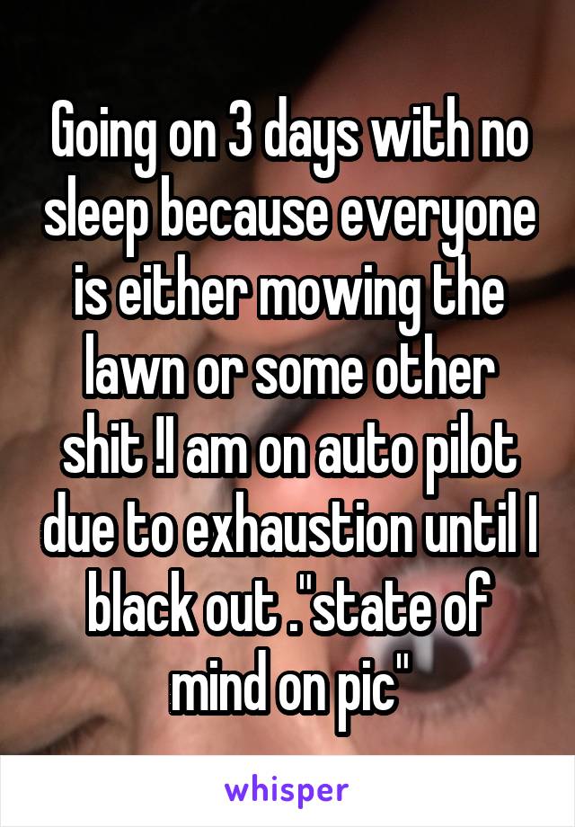 Going on 3 days with no sleep because everyone is either mowing the lawn or some other shit !I am on auto pilot due to exhaustion until I black out ."state of mind on pic"