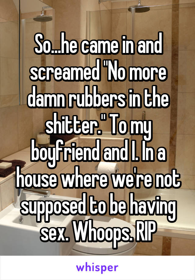 So...he came in and screamed "No more damn rubbers in the shitter." To my boyfriend and I. In a house where we're not supposed to be having sex. Whoops. RIP