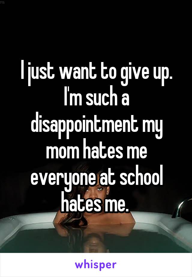 I just want to give up. I'm such a disappointment my mom hates me everyone at school hates me. 