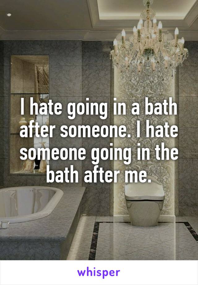 I hate going in a bath after someone. I hate someone going in the bath after me.