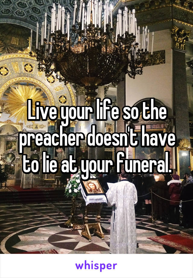 Live your life so the preacher doesn't have to lie at your funeral.