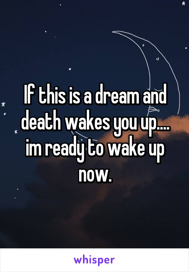 If this is a dream and death wakes you up.... im ready to wake up now.