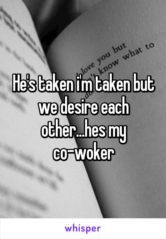 He's taken i'm taken but we desire each other...hes my co-woker