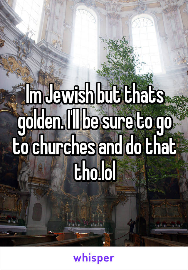 Im Jewish but thats golden. I'll be sure to go to churches and do that tho.lol