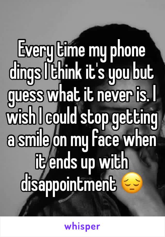 Every time my phone dings I think it's you but guess what it never is. I wish I could stop getting a smile on my face when it ends up with disappointment 😔