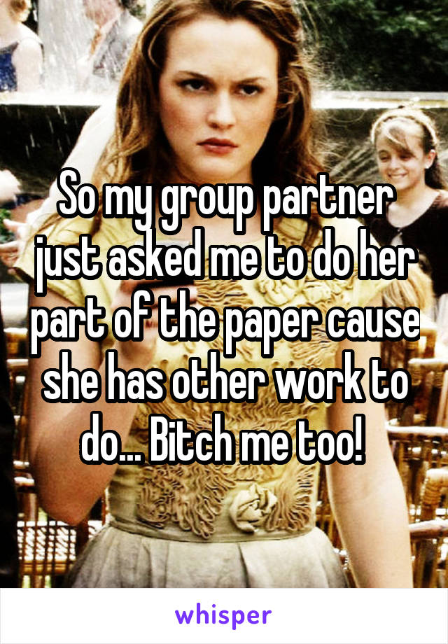 So my group partner just asked me to do her part of the paper cause she has other work to do... Bitch me too! 