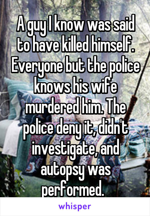 A guy I know was said to have killed himself. Everyone but the police knows his wife murdered him. The police deny it, didn't investigate, and autopsy was performed.  