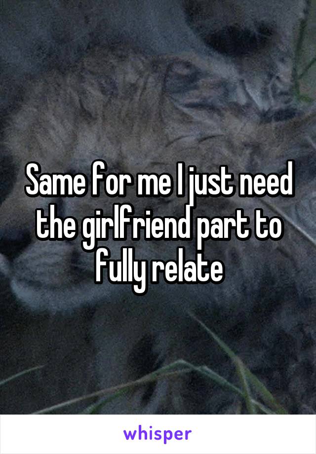 Same for me I just need the girlfriend part to fully relate