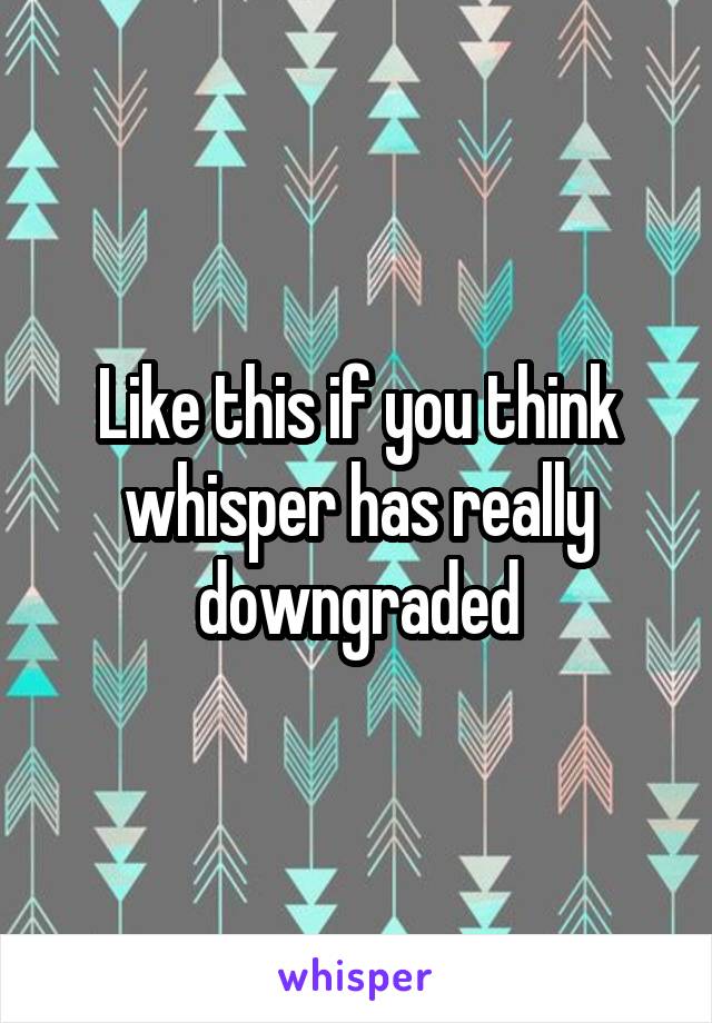 Like this if you think whisper has really downgraded