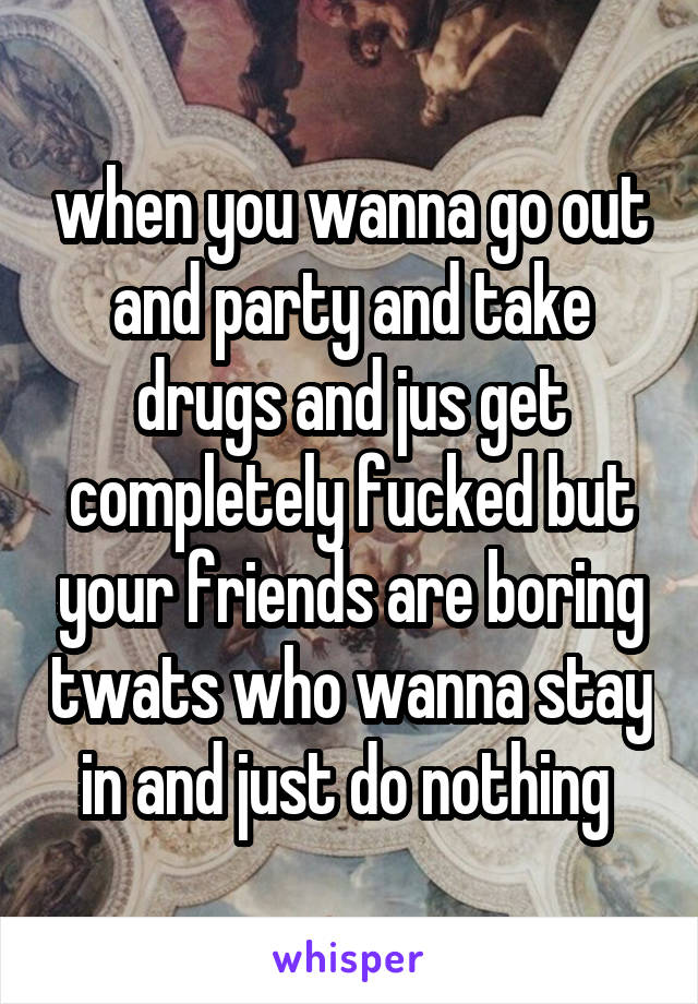 when you wanna go out and party and take drugs and jus get completely fucked but your friends are boring twats who wanna stay in and just do nothing 