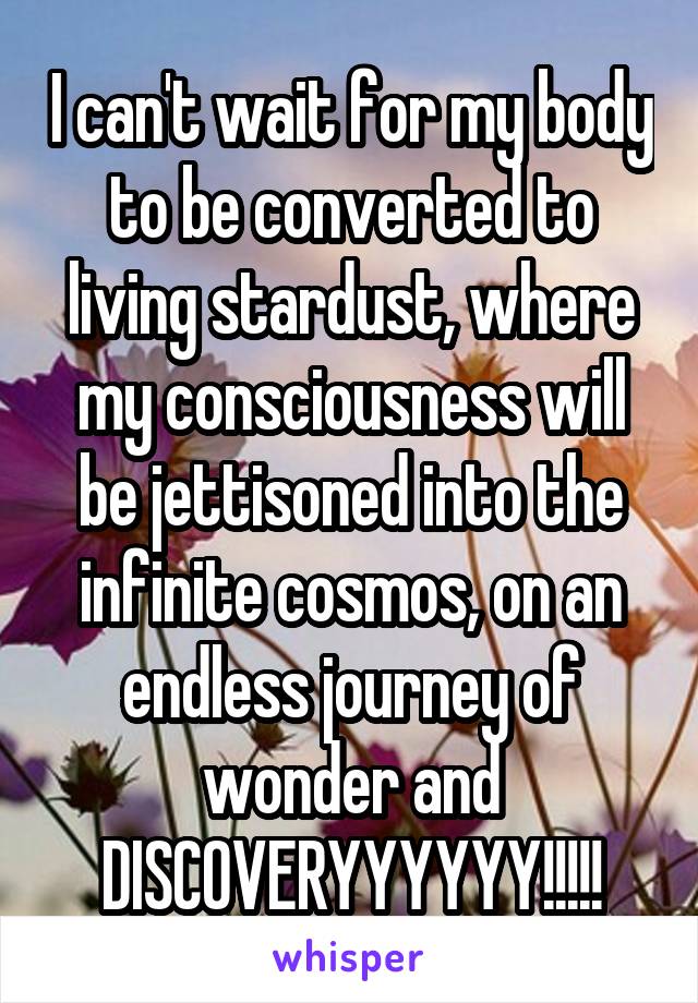 I can't wait for my body to be converted to living stardust, where my consciousness will be jettisoned into the infinite cosmos, on an endless journey of wonder and DISCOVERYYYYYY!!!!!