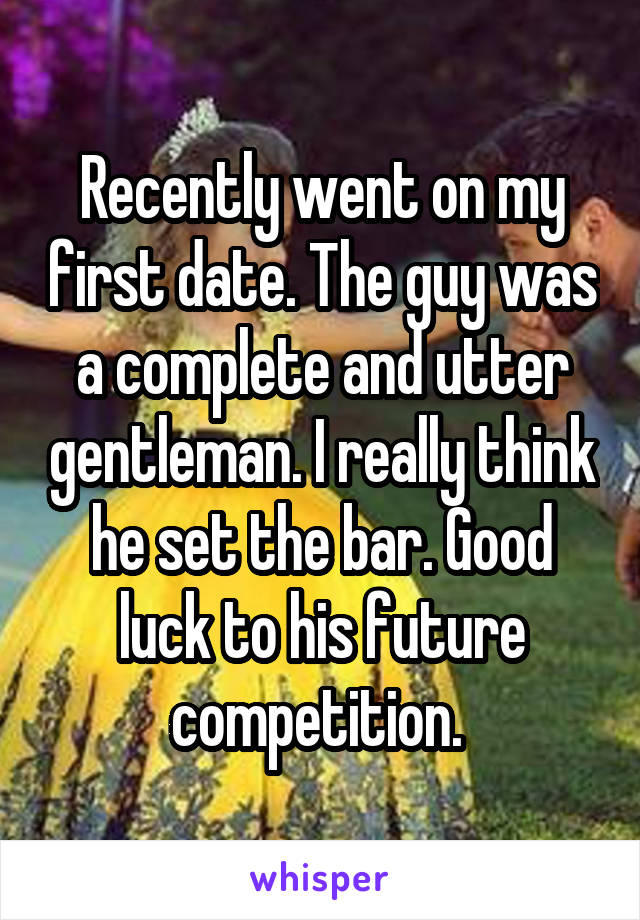 Recently went on my first date. The guy was a complete and utter gentleman. I really think he set the bar. Good luck to his future competition. 