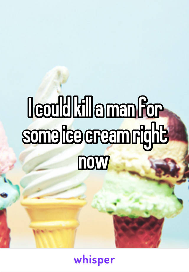 I could kill a man for some ice cream right now 