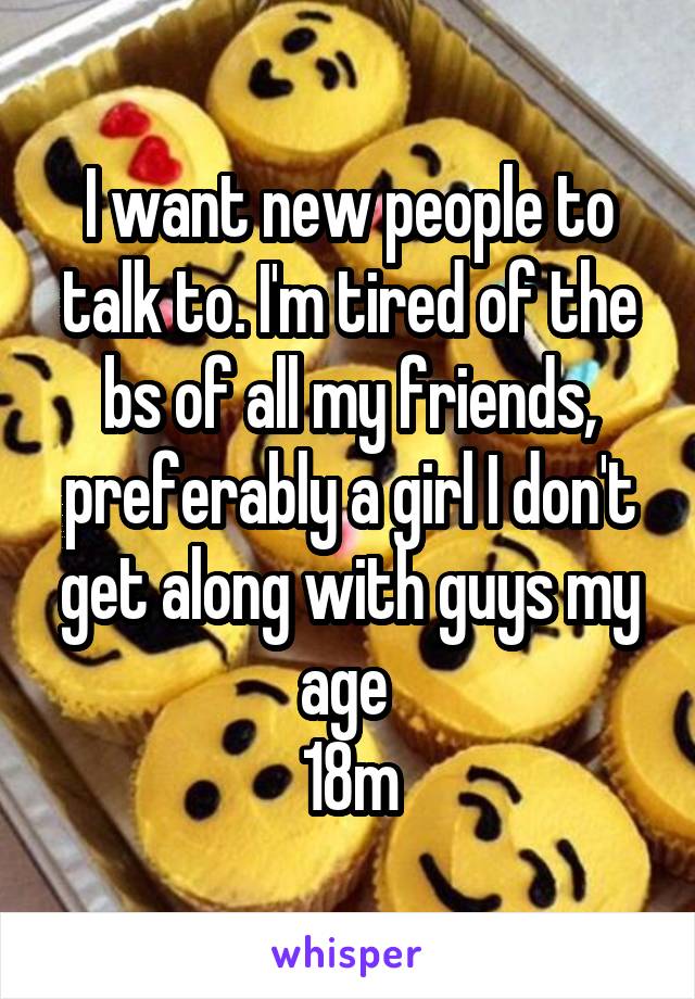 I want new people to talk to. I'm tired of the bs of all my friends, preferably a girl I don't get along with guys my age 
18m