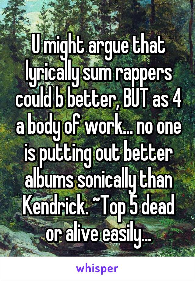 U might argue that lyrically sum rappers could b better, BUT as 4 a body of work... no one is putting out better albums sonically than Kendrick. ~Top 5 dead or alive easily...