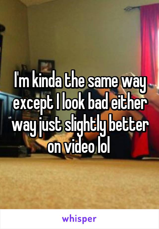 I'm kinda the same way except I look bad either way just slightly better on video lol 