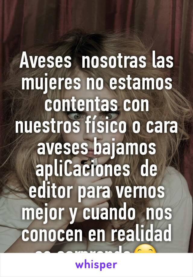 Aveses  nosotras las mujeres no estamos contentas con nuestros físico o cara aveses bajamos apliCaciones  de editor para vernos mejor y cuando  nos conocen en realidad  se sorprende😊