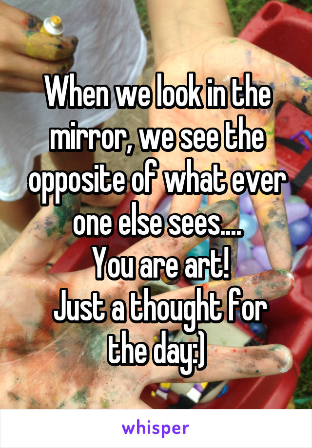  When we look in the mirror, we see the opposite of what ever one else sees....
 You are art!
 Just a thought for the day:)