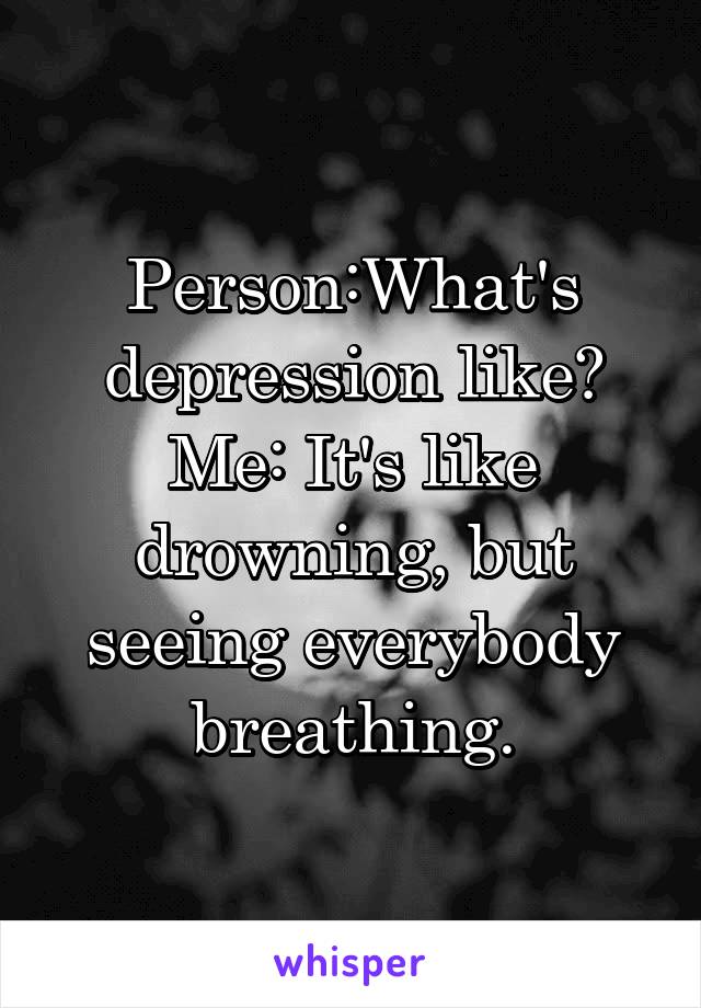 Person:What's depression like?
Me: It's like drowning, but seeing everybody breathing.