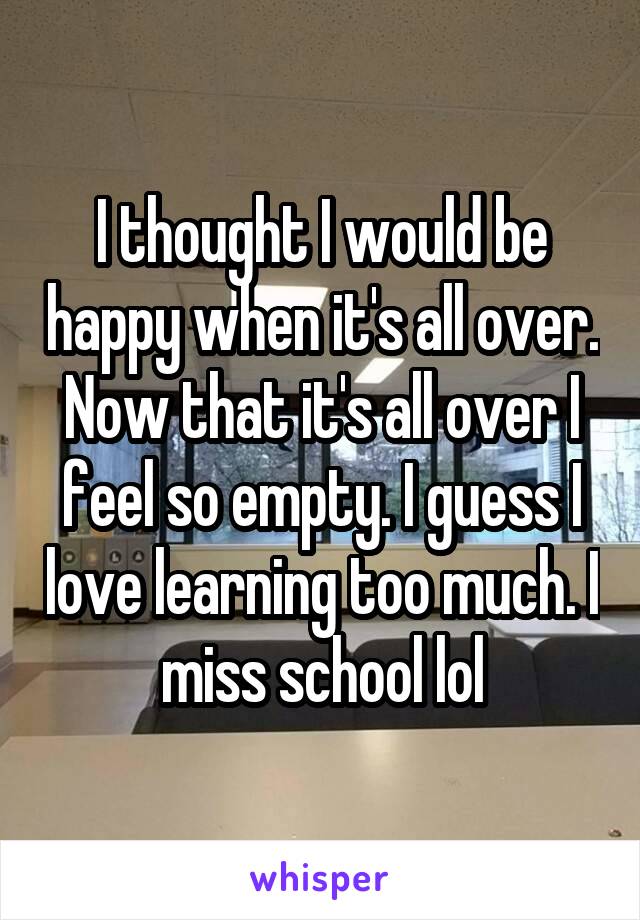 I thought I would be happy when it's all over. Now that it's all over I feel so empty. I guess I love learning too much. I miss school lol