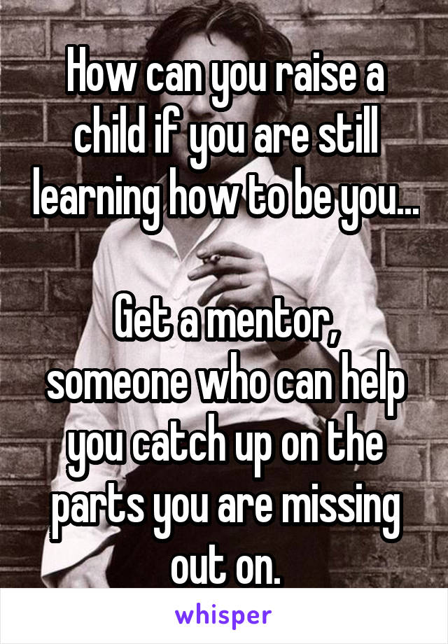 How can you raise a child if you are still learning how to be you...

Get a mentor, someone who can help you catch up on the parts you are missing out on.