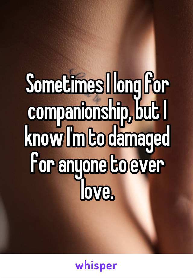 Sometimes I long for companionship, but I know I'm to damaged for anyone to ever love.